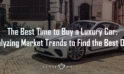 The Best Time to Buy a Luxury Car: Analyzing Market Trends to Find the Best Deals